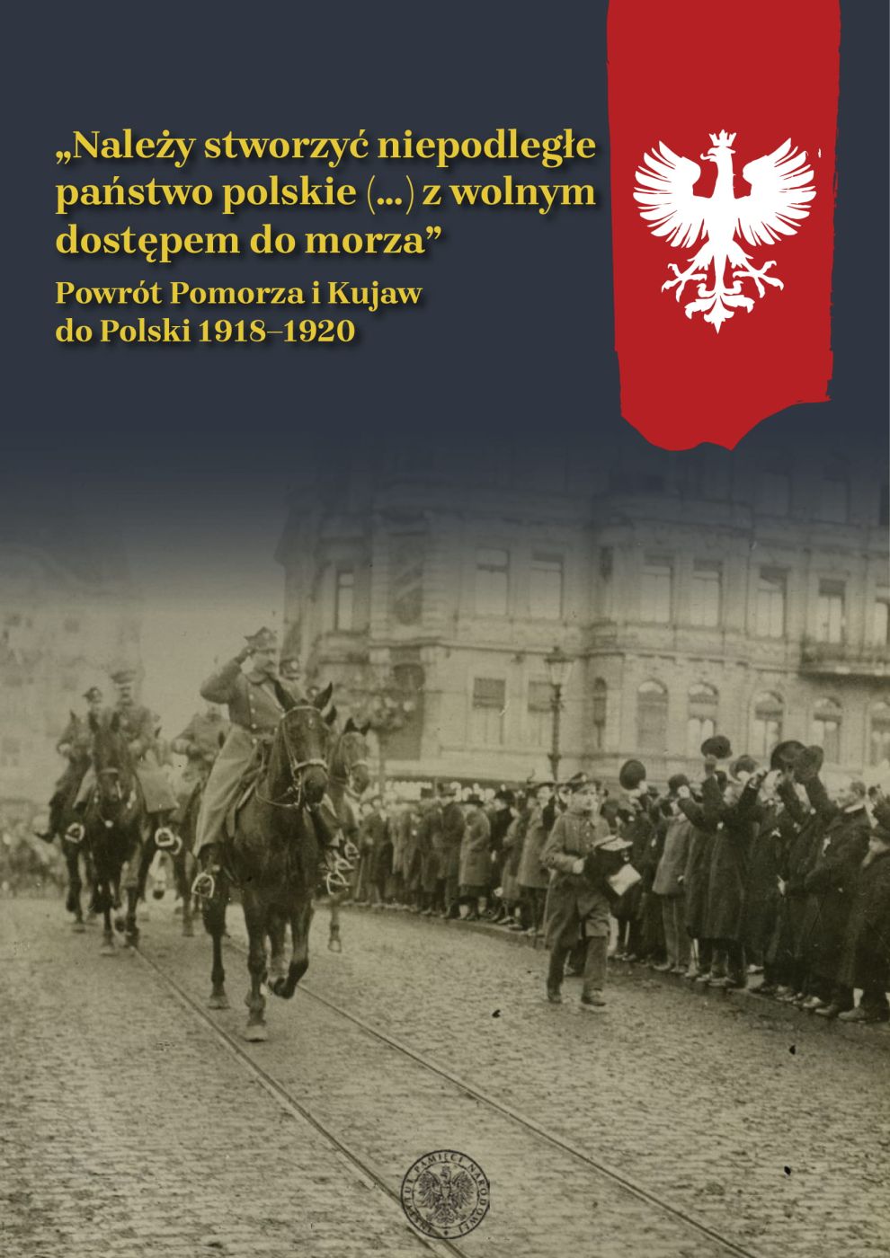 album „Należy stworzyć niepodległe państwo polskie (...) z wolnym dostępem do morza”. Powrót Pomorza i Kujaw do Polski 1918–1920
