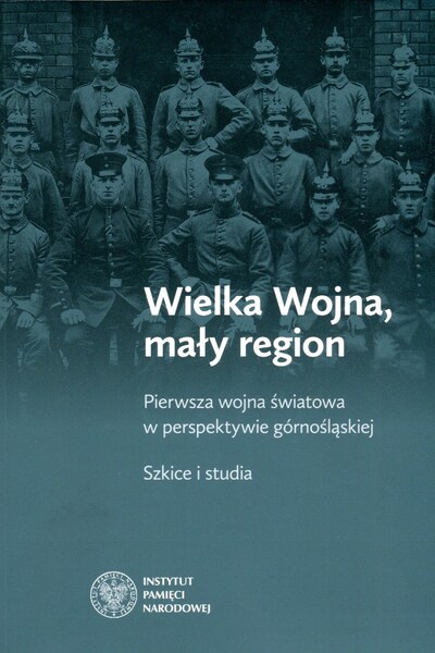 Wielka Wojna, mały region. Pierwsza wojna światowa w perspektywie Górnośląskiej. Szkice i studia